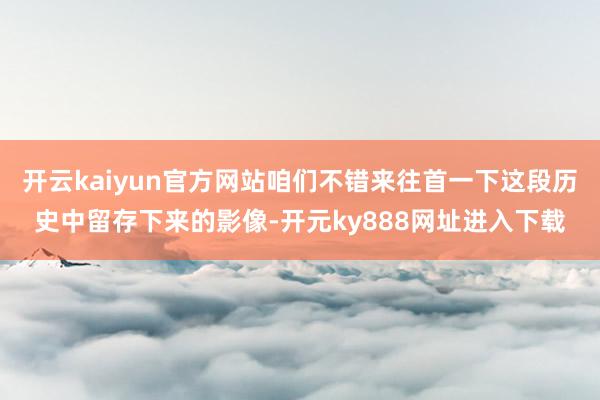 开云kaiyun官方网站咱们不错来往首一下这段历史中留存下来的影像-开元ky888网址进入下载