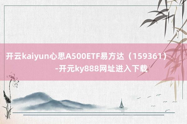 开云kaiyun心思A500ETF易方达（159361）            -开元ky888网址进入下载