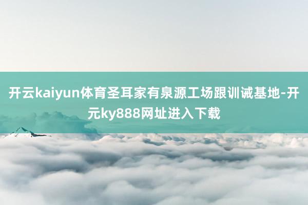 开云kaiyun体育圣耳家有泉源工场跟训诫基地-开元ky888网址进入下载