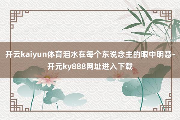 开云kaiyun体育泪水在每个东说念主的眼中明慧-开元ky888网址进入下载