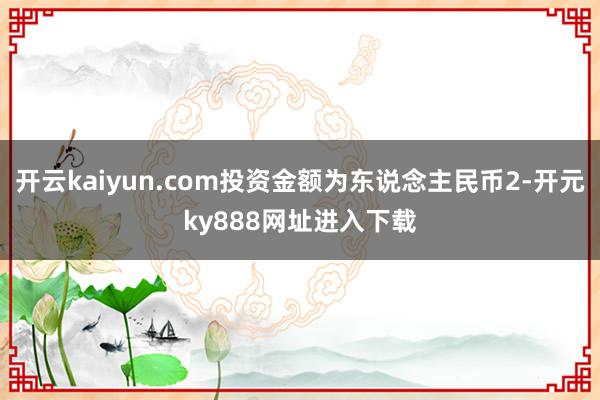 开云kaiyun.com投资金额为东说念主民币2-开元ky888网址进入下载