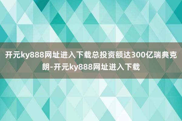 开元ky888网址进入下载总投资额达300亿瑞典克朗-开元ky888网址进入下载