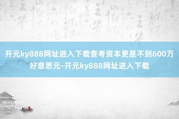 开元ky888网址进入下载查考资本更是不到600万好意思元-开元ky888网址进入下载