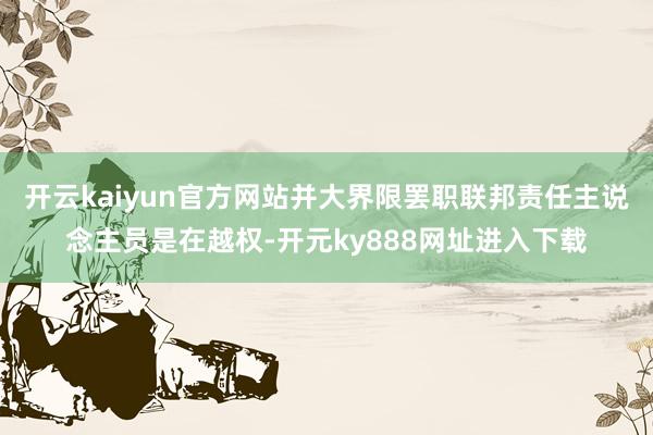 开云kaiyun官方网站并大界限罢职联邦责任主说念主员是在越权-开元ky888网址进入下载