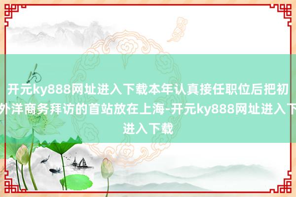 开元ky888网址进入下载本年认真接任职位后把初度外洋商务拜访的首站放在上海-开元ky888网址进入下载