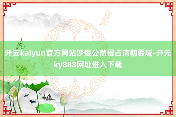 开云kaiyun官方网站沙俄公然侵占清朝疆域-开元ky888网址进入下载