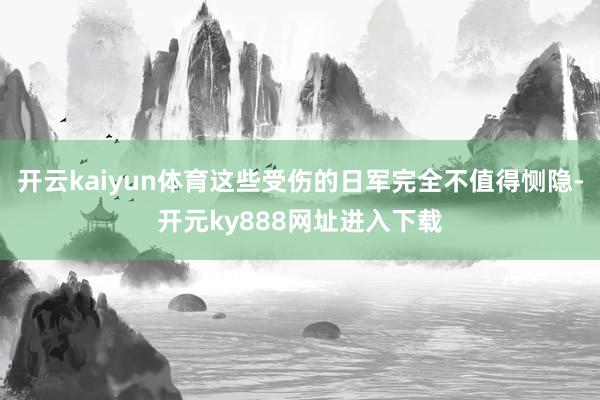 开云kaiyun体育这些受伤的日军完全不值得恻隐-开元ky888网址进入下载