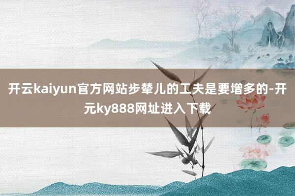 开云kaiyun官方网站步辇儿的工夫是要增多的-开元ky888网址进入下载