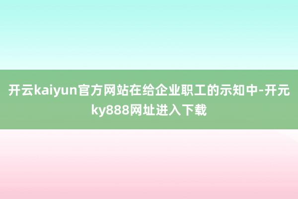 开云kaiyun官方网站　　在给企业职工的示知中-开元ky888网址进入下载