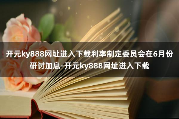 开元ky888网址进入下载利率制定委员会在6月份研讨加息-开元ky888网址进入下载