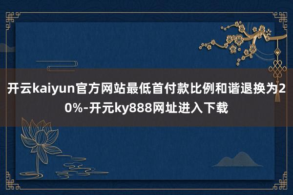 开云kaiyun官方网站最低首付款比例和谐退换为20%-开元ky888网址进入下载